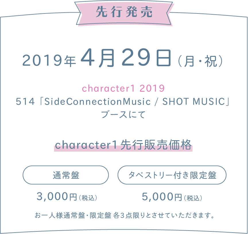 2019年 4月29日(月・祝)  character1 2019「SideConnectionMusic / SHOT MUSIC」ブースにて先行発売　character1先行販売価格
＜通常盤＞
3,000円（税込）
＜タペストリー付き限定盤＞
5,000円（税込）