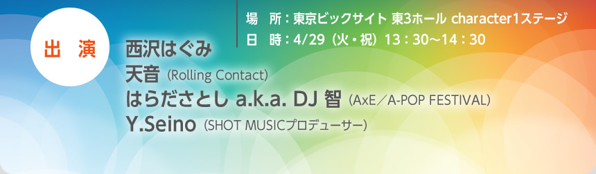 
            場所：東京ビックサイト 東3ホール character1ステージ
            日時：4/29（火・祝）13：30〜14：30
            出演：西沢はぐみ、天音 (Rolling Contact)、はらださとし a.k.a. DJ 智 (AxE／A-POP FESTIVAL)、Y.Seino（SHOT MUSICプロデューサー）