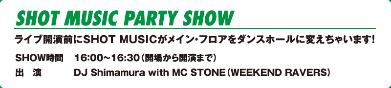 SHOT MUSIC PARTY SHOW ライブ開演前にSHOT MUSICがメイン・フロアをダンスホールに変えちゃいます！　SHOW時間　16：00~16:30（開場から開演まで）出演　DJ Shimamura with MC STONE（WEEKEND RAVERS）